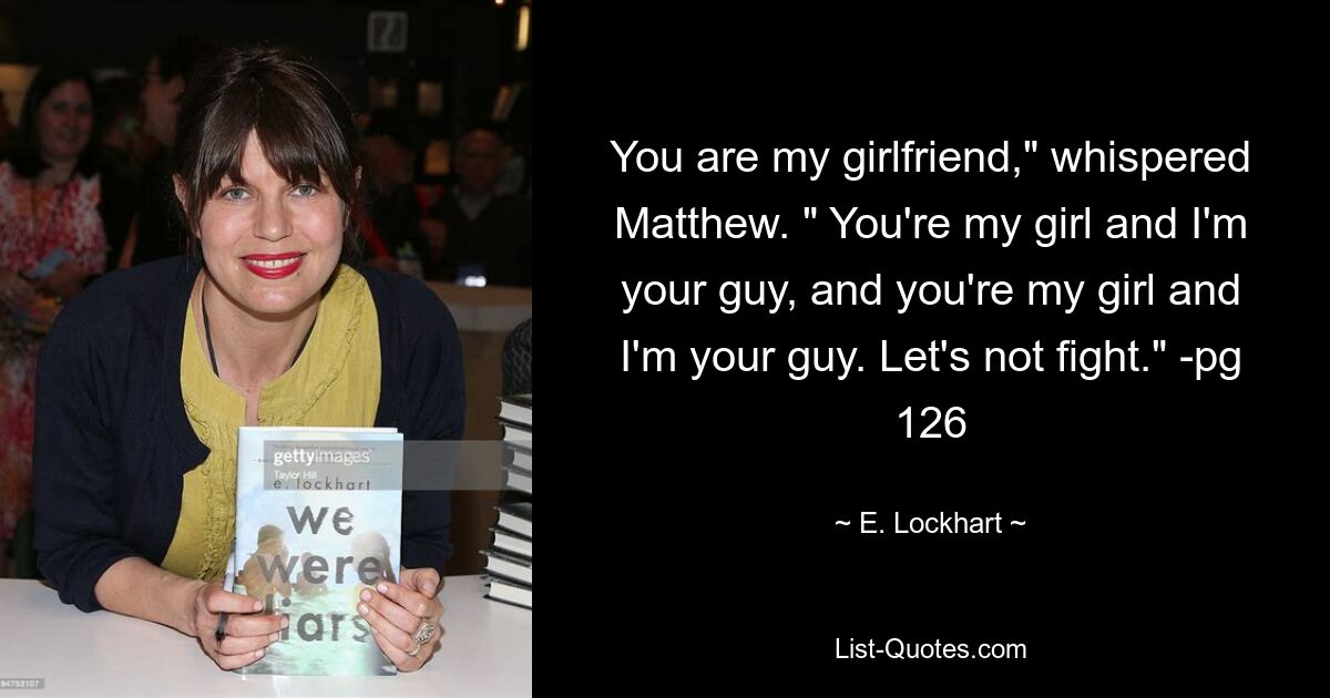 You are my girlfriend," whispered Matthew. " You're my girl and I'm your guy, and you're my girl and I'm your guy. Let's not fight." -pg 126 — © E. Lockhart