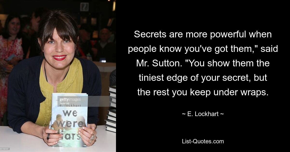 Secrets are more powerful when people know you've got them," said Mr. Sutton. "You show them the tiniest edge of your secret, but the rest you keep under wraps. — © E. Lockhart