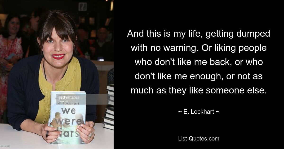 And this is my life, getting dumped with no warning. Or liking people who don't like me back, or who don't like me enough, or not as much as they like someone else. — © E. Lockhart