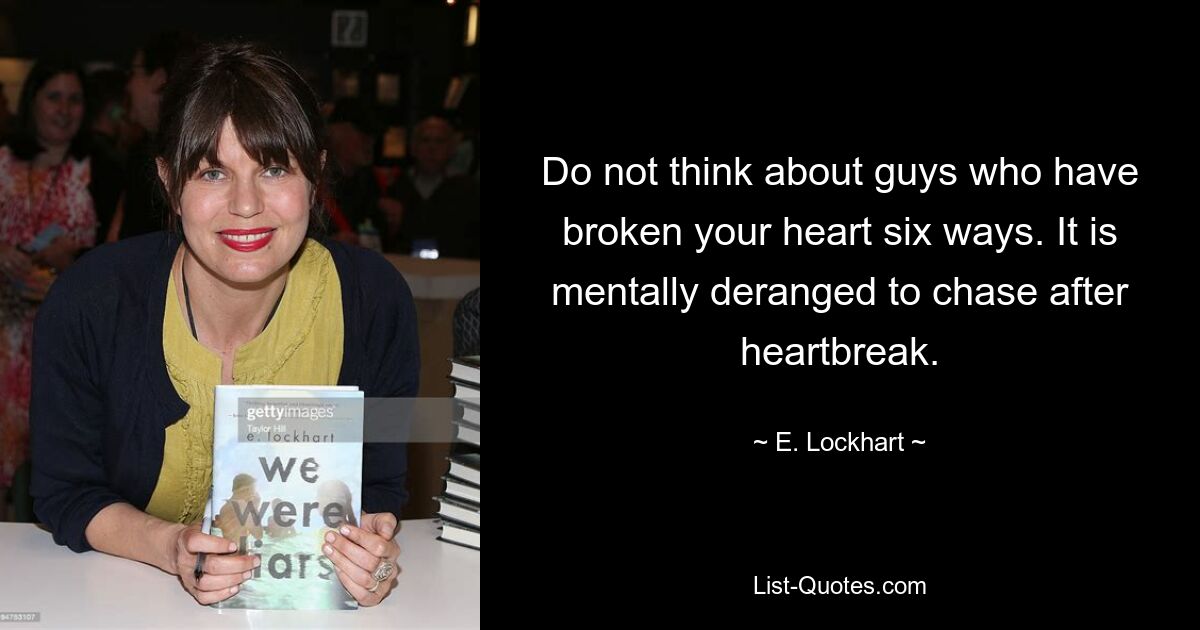 Do not think about guys who have broken your heart six ways. It is mentally deranged to chase after heartbreak. — © E. Lockhart