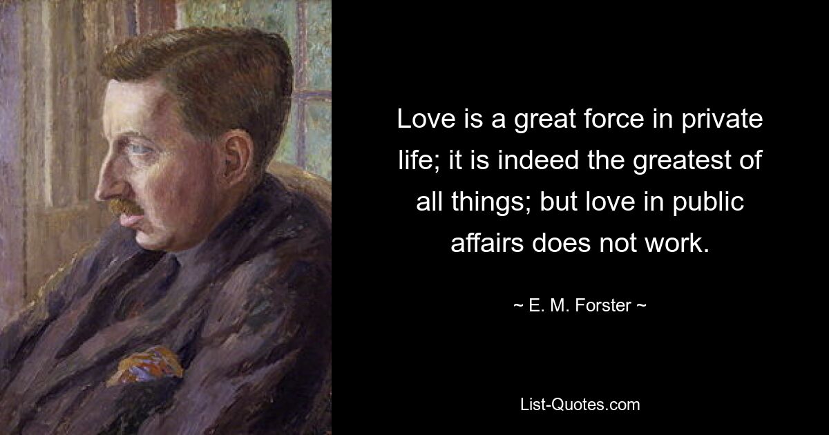 Love is a great force in private life; it is indeed the greatest of all things; but love in public affairs does not work. — © E. M. Forster