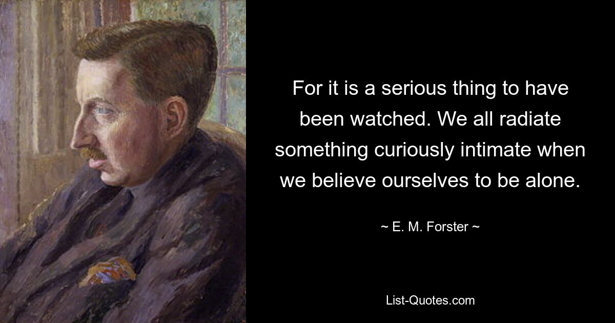 For it is a serious thing to have been watched. We all radiate something curiously intimate when we believe ourselves to be alone. — © E. M. Forster