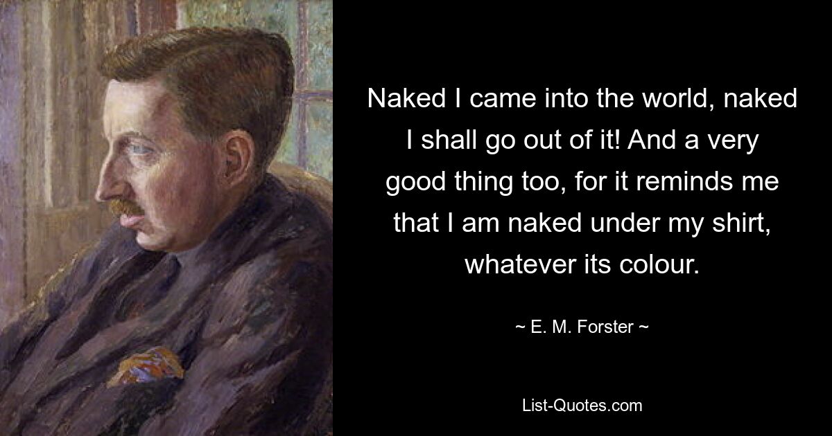 Naked I came into the world, naked I shall go out of it! And a very good thing too, for it reminds me that I am naked under my shirt, whatever its colour. — © E. M. Forster