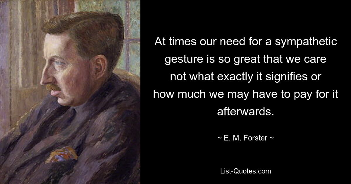 At times our need for a sympathetic gesture is so great that we care not what exactly it signifies or how much we may have to pay for it afterwards. — © E. M. Forster