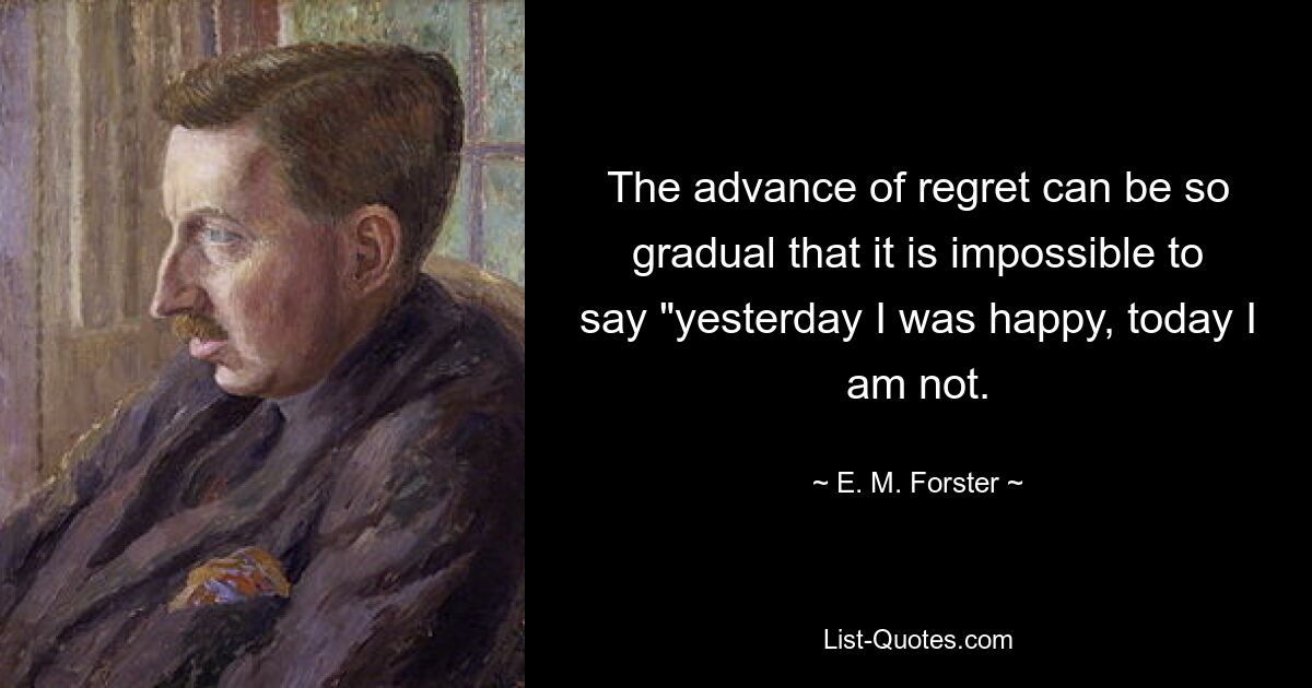 The advance of regret can be so gradual that it is impossible to say "yesterday I was happy, today I am not. — © E. M. Forster