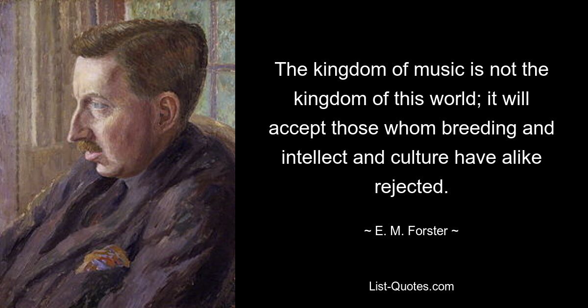 The kingdom of music is not the kingdom of this world; it will accept those whom breeding and intellect and culture have alike rejected. — © E. M. Forster