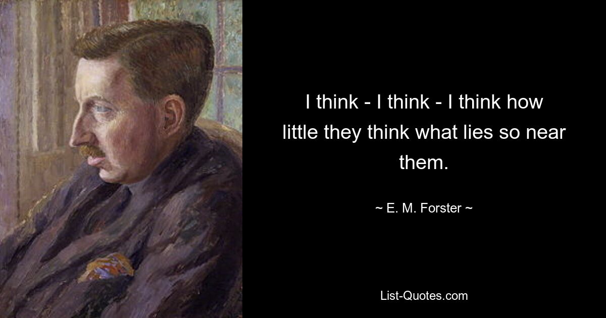 I think - I think - I think how little they think what lies so near them. — © E. M. Forster