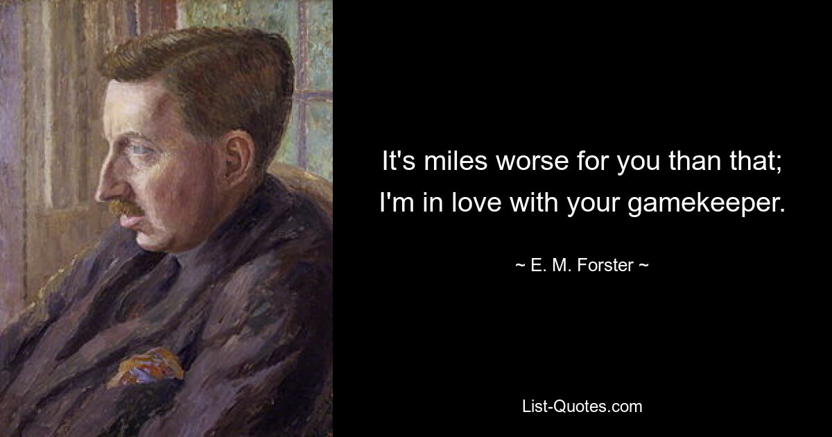 It's miles worse for you than that; I'm in love with your gamekeeper. — © E. M. Forster