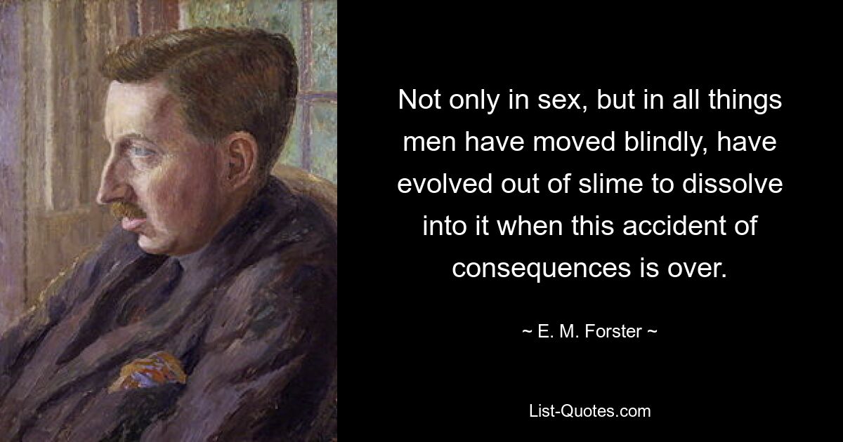 Not only in sex, but in all things men have moved blindly, have evolved out of slime to dissolve into it when this accident of consequences is over. — © E. M. Forster