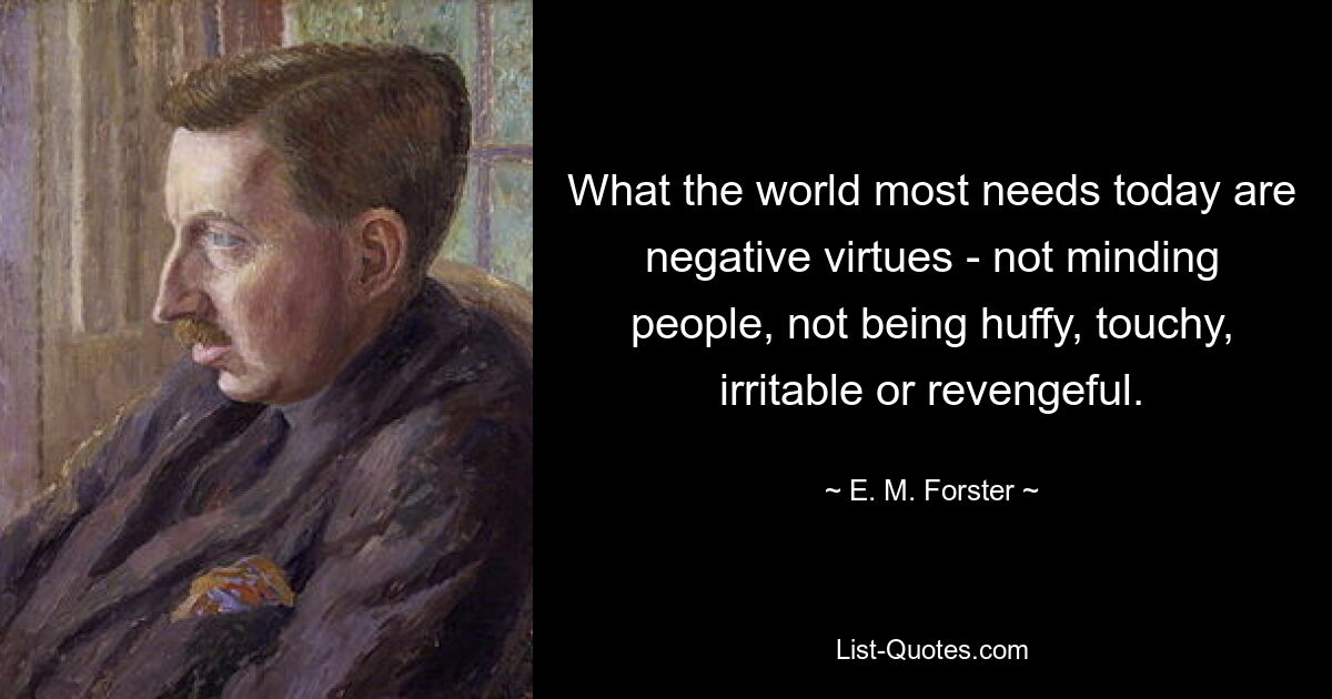 What the world most needs today are negative virtues - not minding people, not being huffy, touchy, irritable or revengeful. — © E. M. Forster