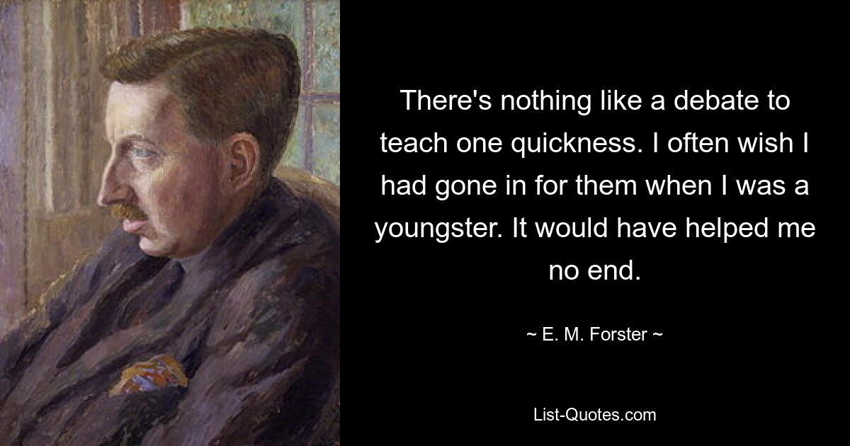 There's nothing like a debate to teach one quickness. I often wish I had gone in for them when I was a youngster. It would have helped me no end. — © E. M. Forster