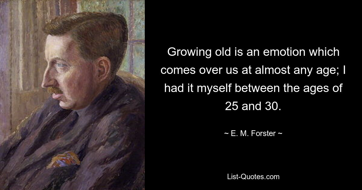 Growing old is an emotion which comes over us at almost any age; I had it myself between the ages of 25 and 30. — © E. M. Forster