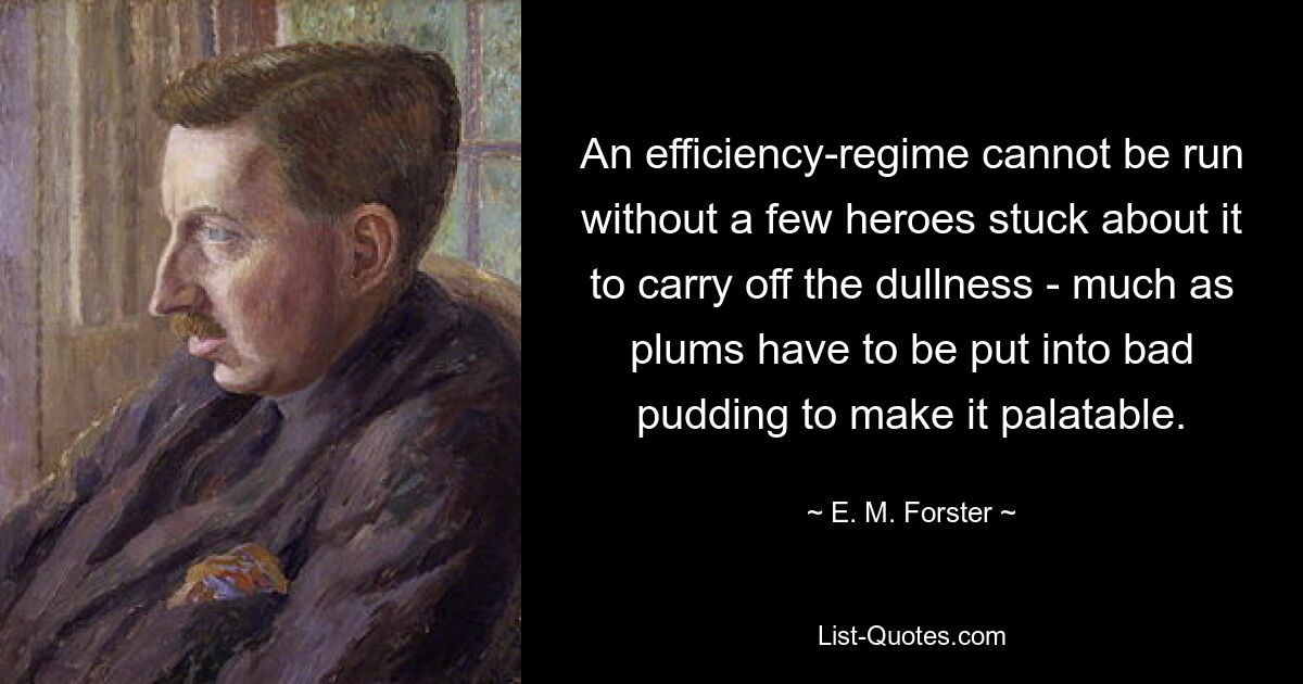 An efficiency-regime cannot be run without a few heroes stuck about it to carry off the dullness - much as plums have to be put into bad pudding to make it palatable. — © E. M. Forster