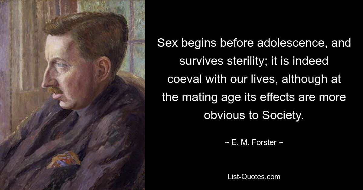 Sex begins before adolescence, and survives sterility; it is indeed coeval with our lives, although at the mating age its effects are more obvious to Society. — © E. M. Forster