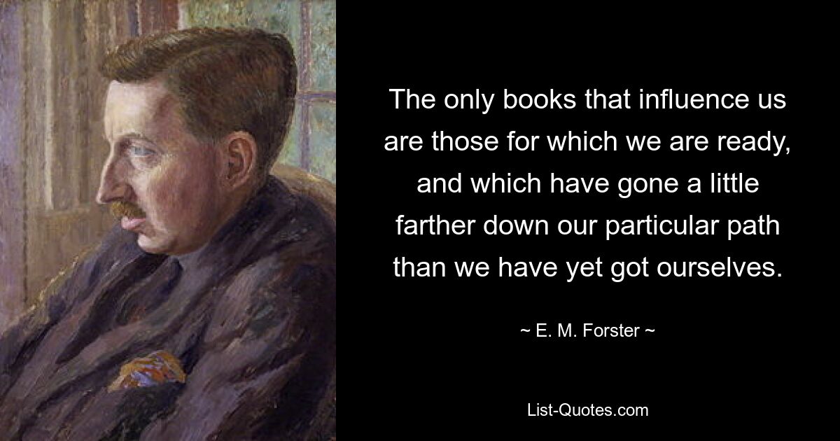 The only books that influence us are those for which we are ready, and which have gone a little farther down our particular path than we have yet got ourselves. — © E. M. Forster