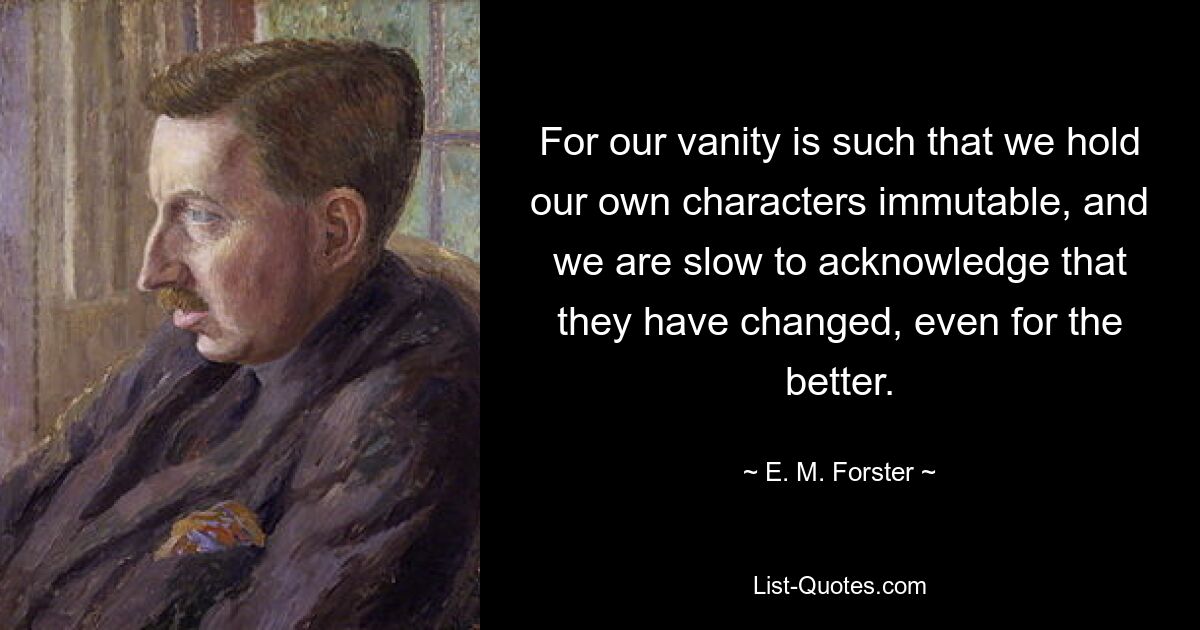 For our vanity is such that we hold our own characters immutable, and we are slow to acknowledge that they have changed, even for the better. — © E. M. Forster