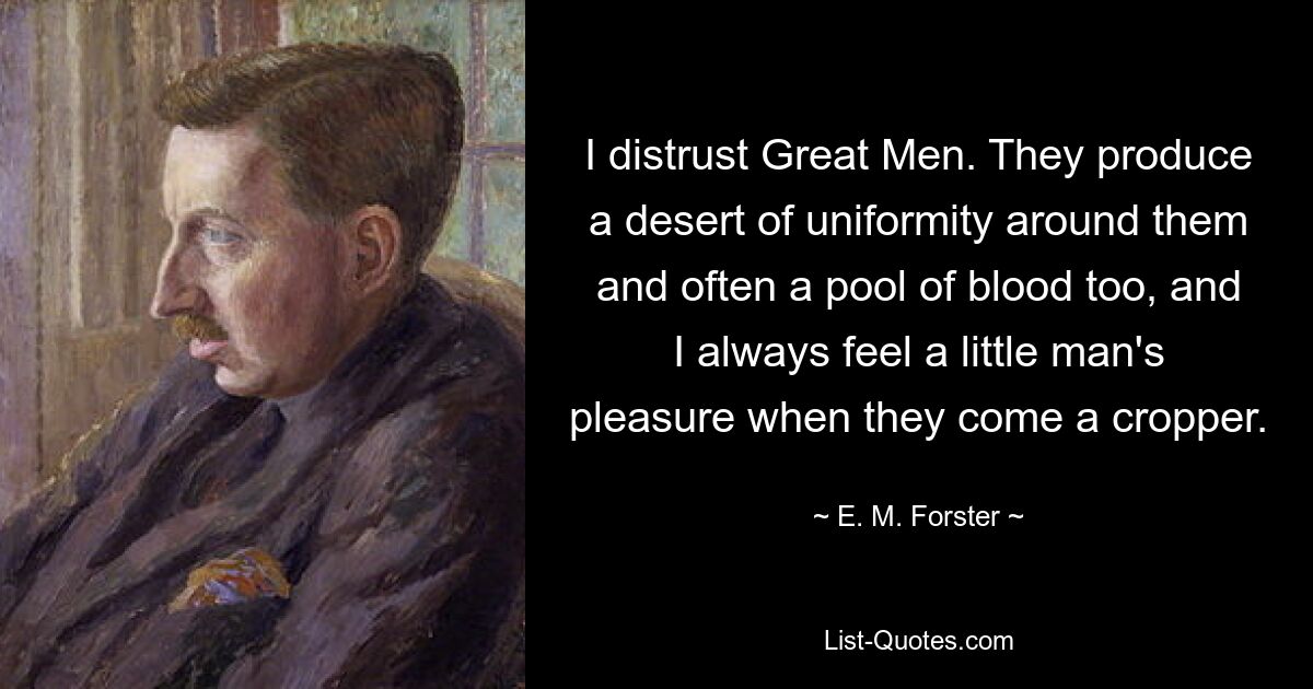 I distrust Great Men. They produce a desert of uniformity around them and often a pool of blood too, and I always feel a little man's pleasure when they come a cropper. — © E. M. Forster