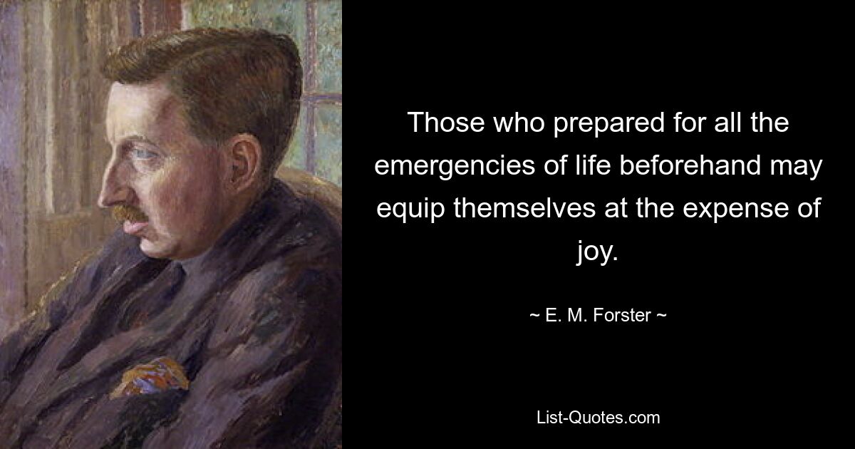 Those who prepared for all the emergencies of life beforehand may equip themselves at the expense of joy. — © E. M. Forster