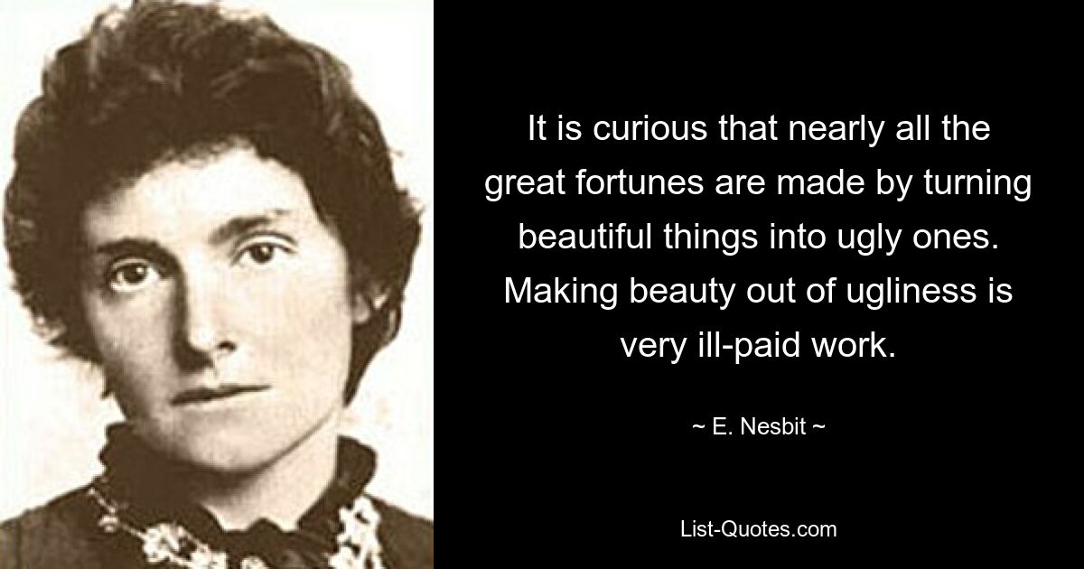 It is curious that nearly all the great fortunes are made by turning beautiful things into ugly ones. Making beauty out of ugliness is very ill-paid work. — © E. Nesbit