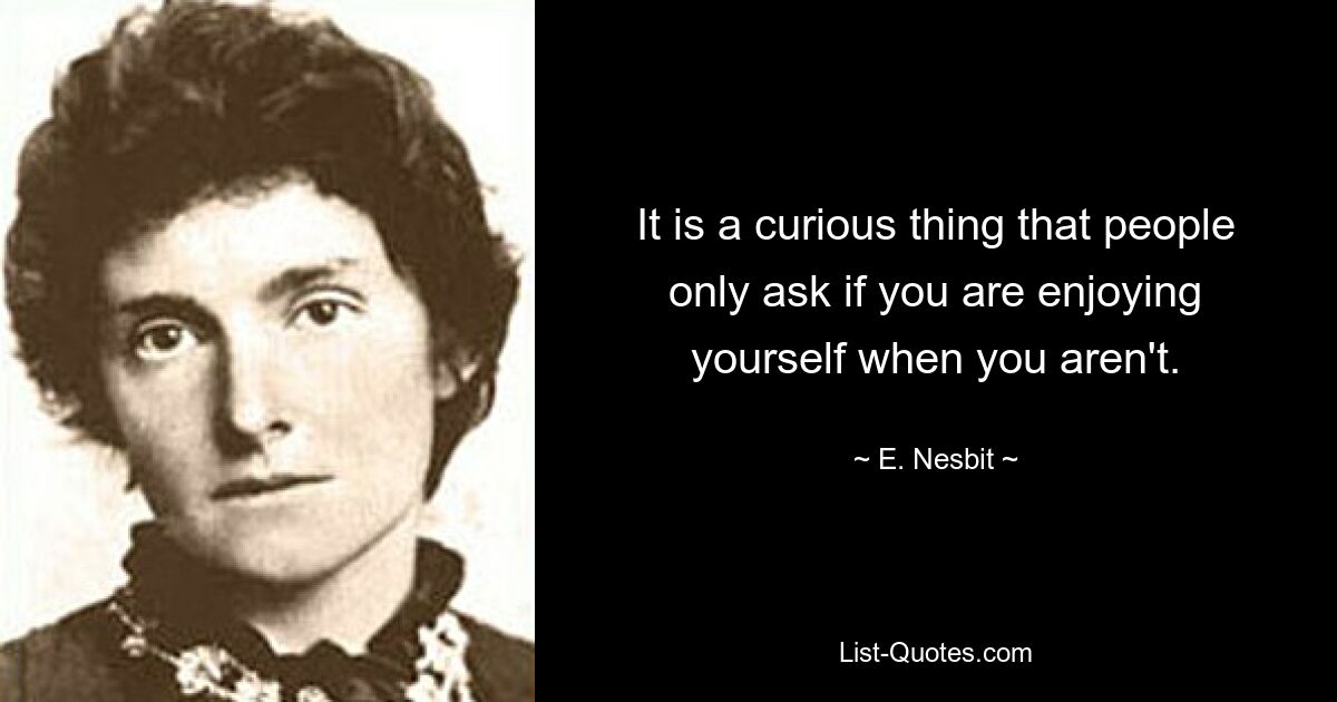 It is a curious thing that people only ask if you are enjoying yourself when you aren't. — © E. Nesbit