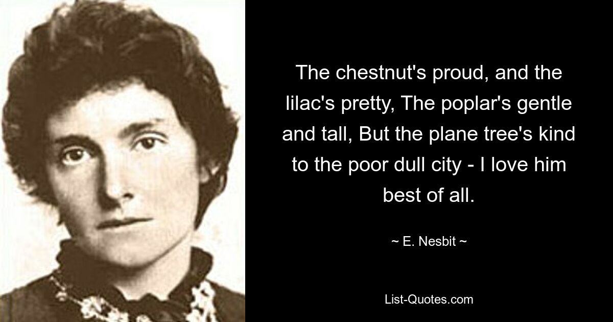 The chestnut's proud, and the lilac's pretty, The poplar's gentle and tall, But the plane tree's kind to the poor dull city - I love him best of all. — © E. Nesbit