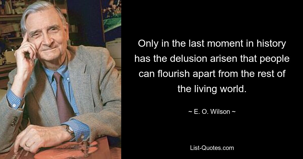 Only in the last moment in history has the delusion arisen that people can flourish apart from the rest of the living world. — © E. O. Wilson