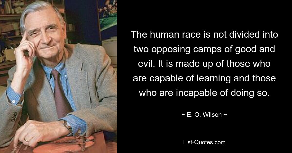 The human race is not divided into two opposing camps of good and evil. It is made up of those who are capable of learning and those who are incapable of doing so. — © E. O. Wilson