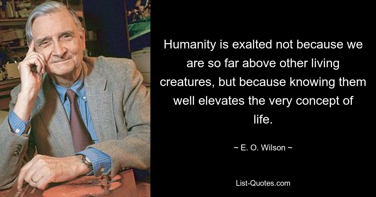 Humanity is exalted not because we are so far above other living creatures, but because knowing them well elevates the very concept of life. — © E. O. Wilson