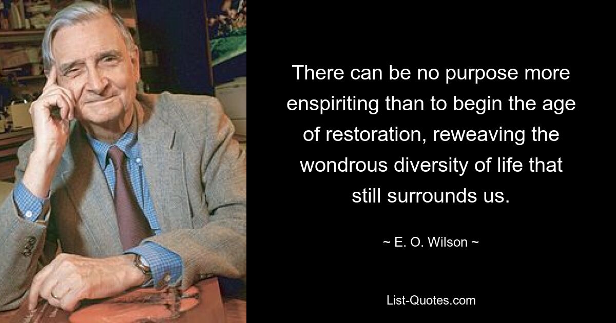 There can be no purpose more enspiriting than to begin the age of restoration, reweaving the wondrous diversity of life that still surrounds us. — © E. O. Wilson