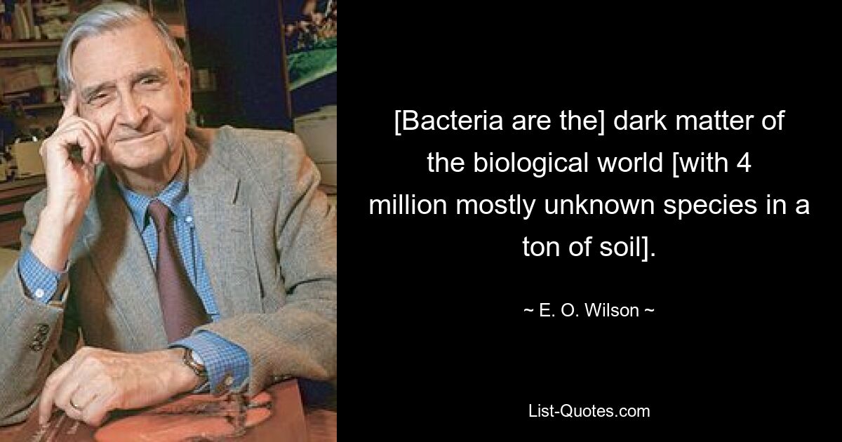 [Bacteria are the] dark matter of the biological world [with 4 million mostly unknown species in a ton of soil]. — © E. O. Wilson