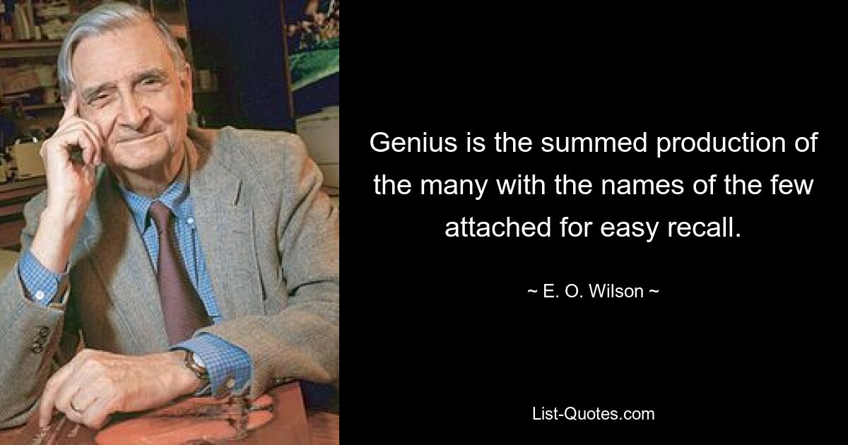 Genius is the summed production of the many with the names of the few attached for easy recall. — © E. O. Wilson