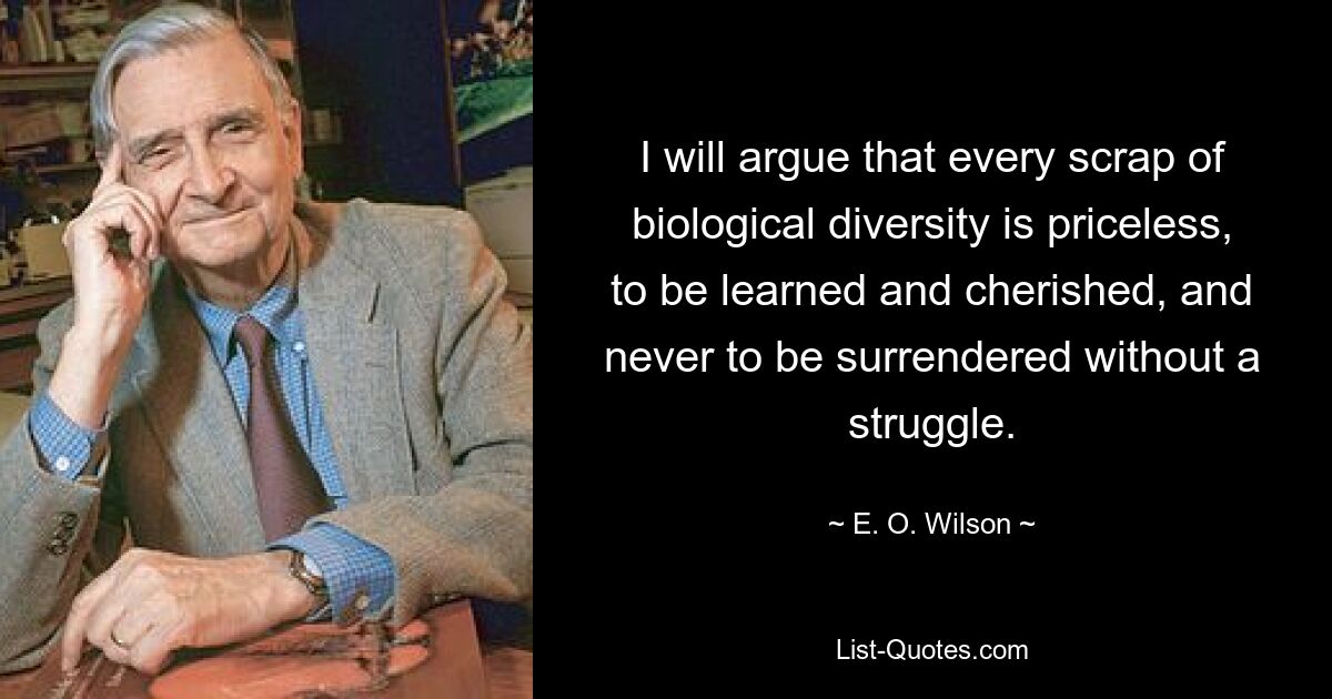 I will argue that every scrap of biological diversity is priceless, to be learned and cherished, and never to be surrendered without a struggle. — © E. O. Wilson