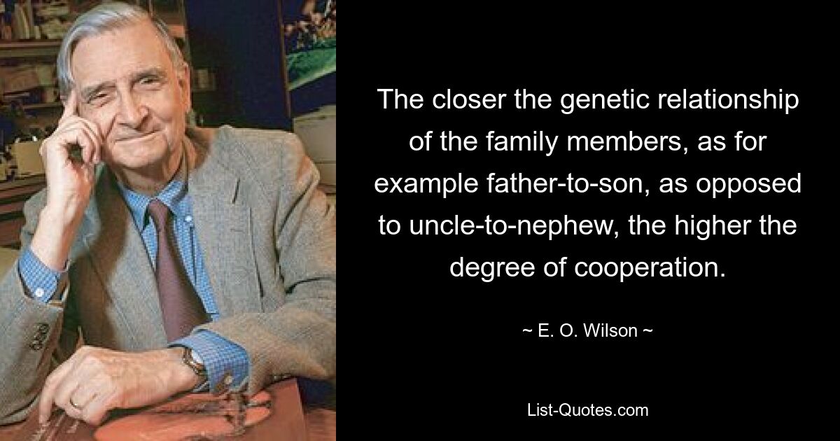 The closer the genetic relationship of the family members, as for example father-to-son, as opposed to uncle-to-nephew, the higher the degree of cooperation. — © E. O. Wilson