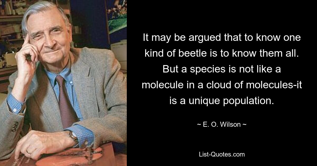 It may be argued that to know one kind of beetle is to know them all. But a species is not like a molecule in a cloud of molecules-it is a unique population. — © E. O. Wilson