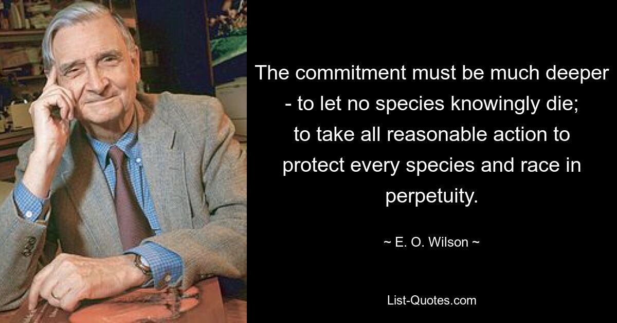 The commitment must be much deeper - to let no species knowingly die; to take all reasonable action to protect every species and race in perpetuity. — © E. O. Wilson