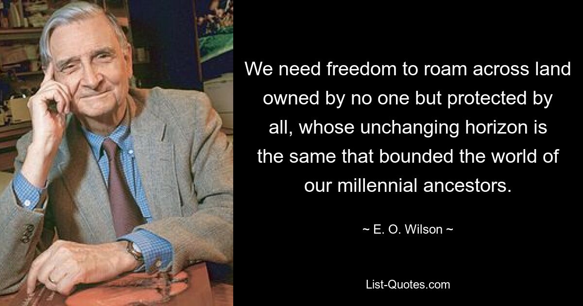 We need freedom to roam across land owned by no one but protected by all, whose unchanging horizon is the same that bounded the world of our millennial ancestors. — © E. O. Wilson