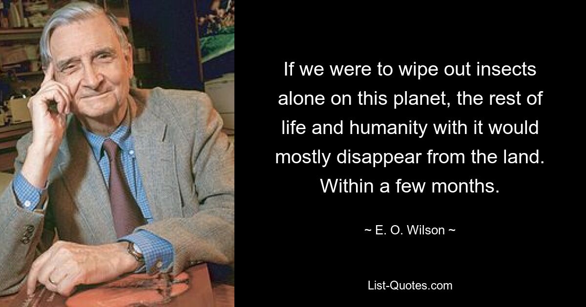 If we were to wipe out insects alone on this planet, the rest of life and humanity with it would mostly disappear from the land. Within a few months. — © E. O. Wilson