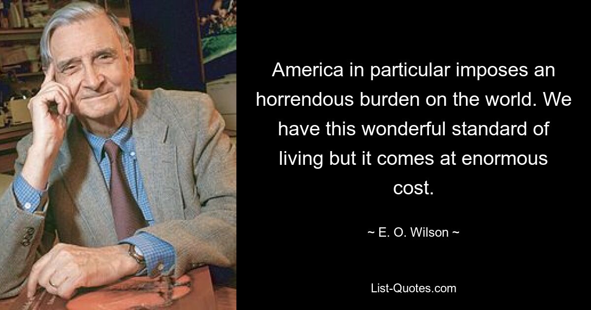 America in particular imposes an horrendous burden on the world. We have this wonderful standard of living but it comes at enormous cost. — © E. O. Wilson