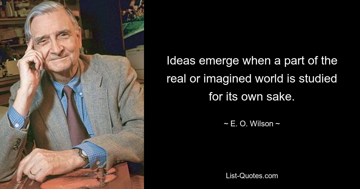 Ideas emerge when a part of the real or imagined world is studied for its own sake. — © E. O. Wilson