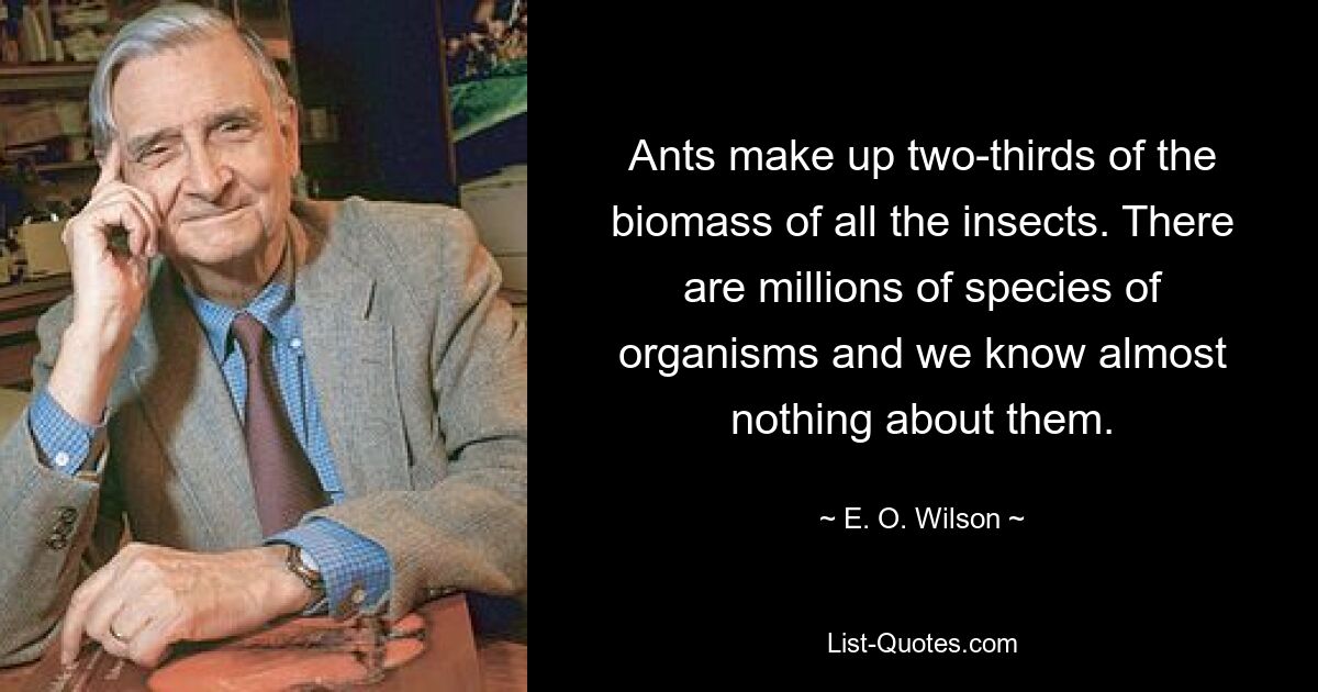 Ants make up two-thirds of the biomass of all the insects. There are millions of species of organisms and we know almost nothing about them. — © E. O. Wilson