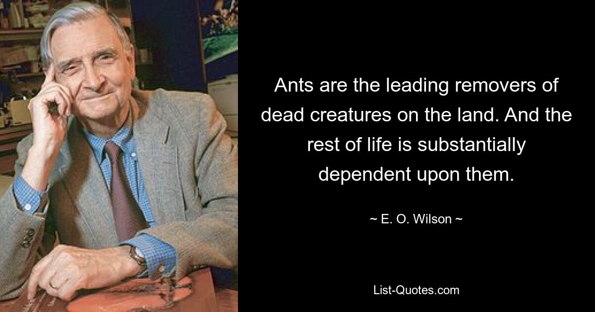 Ants are the leading removers of dead creatures on the land. And the rest of life is substantially dependent upon them. — © E. O. Wilson