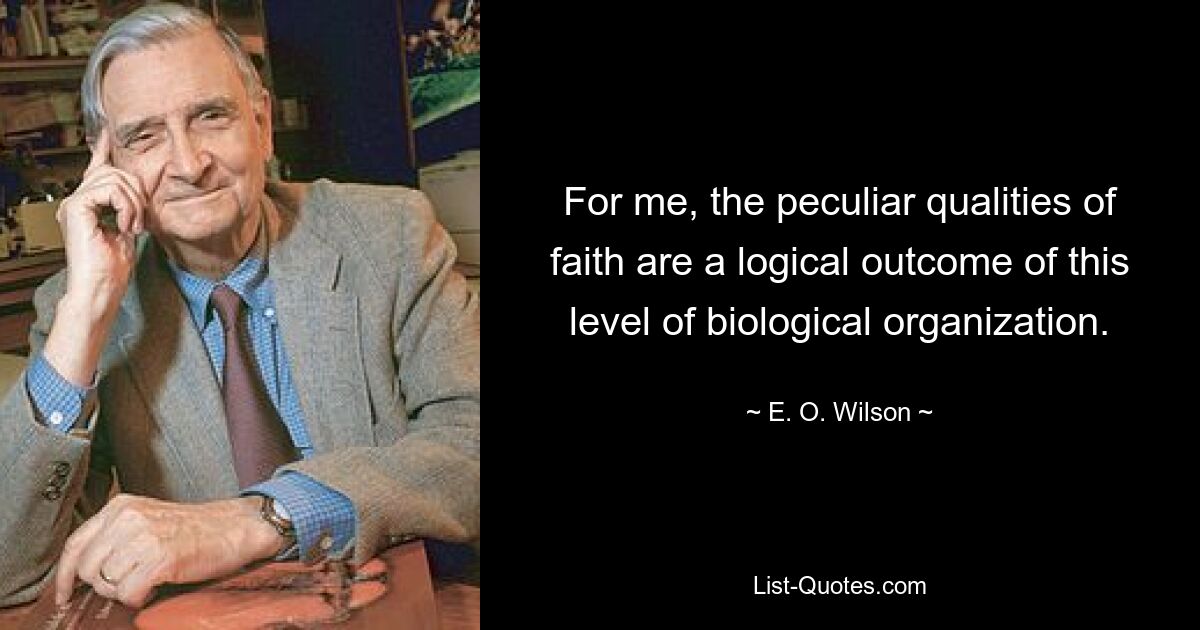 For me, the peculiar qualities of faith are a logical outcome of this level of biological organization. — © E. O. Wilson