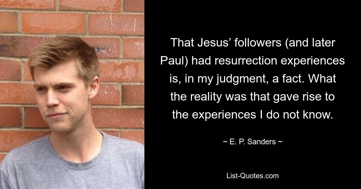 That Jesus’ followers (and later Paul) had resurrection experiences is, in my judgment, a fact. What the reality was that gave rise to the experiences I do not know. — © E. P. Sanders