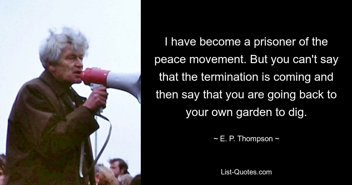 I have become a prisoner of the peace movement. But you can't say that the termination is coming and then say that you are going back to your own garden to dig. — © E. P. Thompson