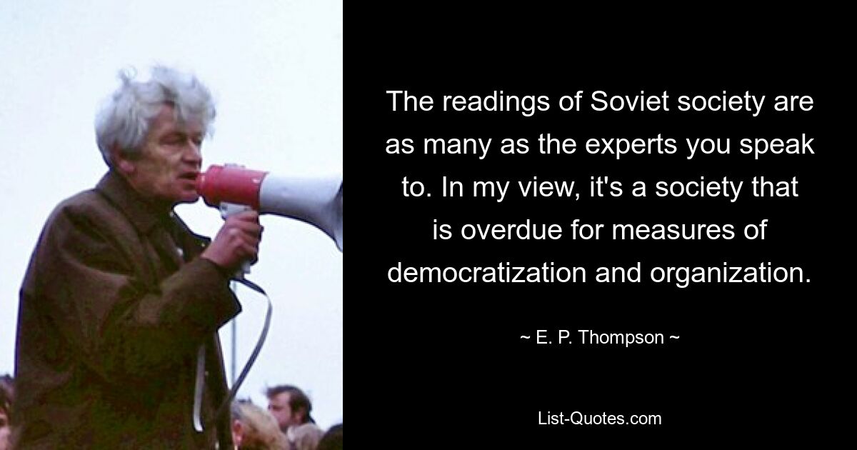 The readings of Soviet society are as many as the experts you speak to. In my view, it's a society that is overdue for measures of democratization and organization. — © E. P. Thompson