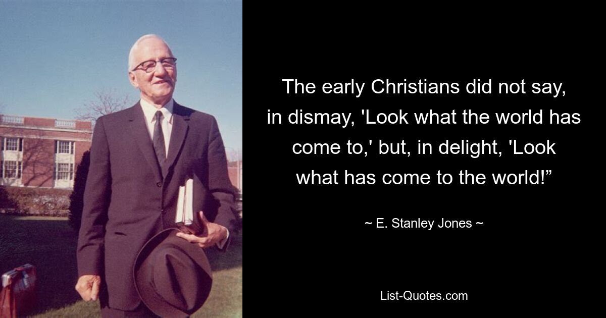 The early Christians did not say, in dismay, 'Look what the world has come to,' but, in delight, 'Look what has come to the world!” — © E. Stanley Jones