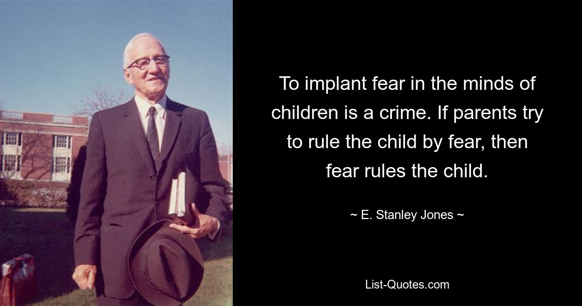 To implant fear in the minds of children is a crime. If parents try to rule the child by fear, then fear rules the child. — © E. Stanley Jones