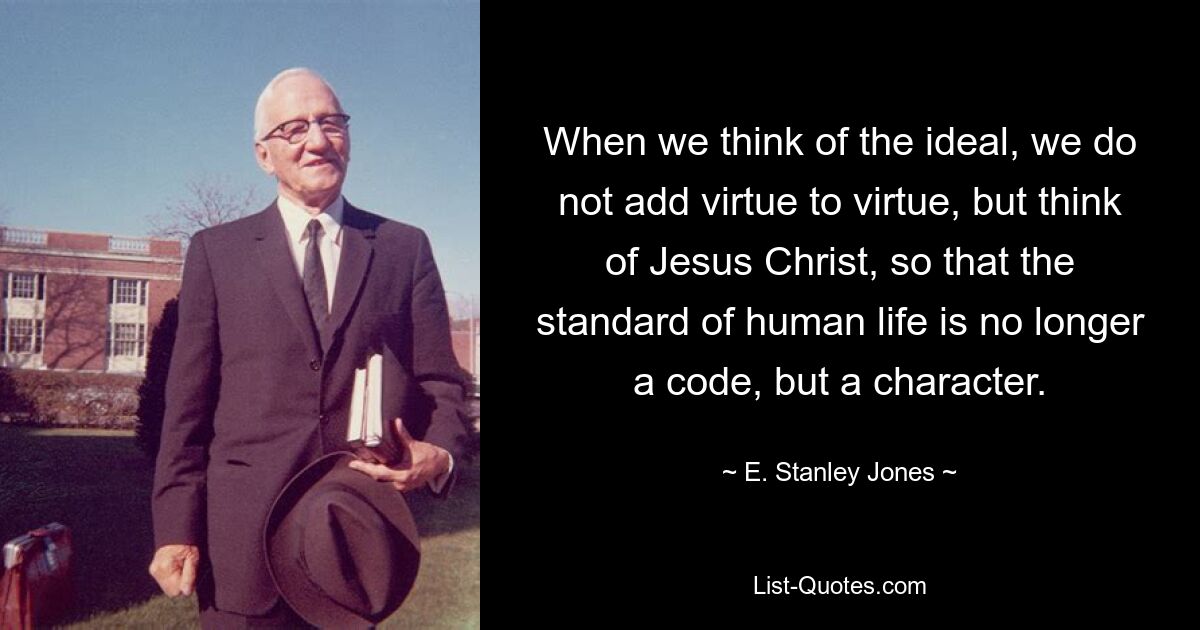 When we think of the ideal, we do not add virtue to virtue, but think of Jesus Christ, so that the standard of human life is no longer a code, but a character. — © E. Stanley Jones