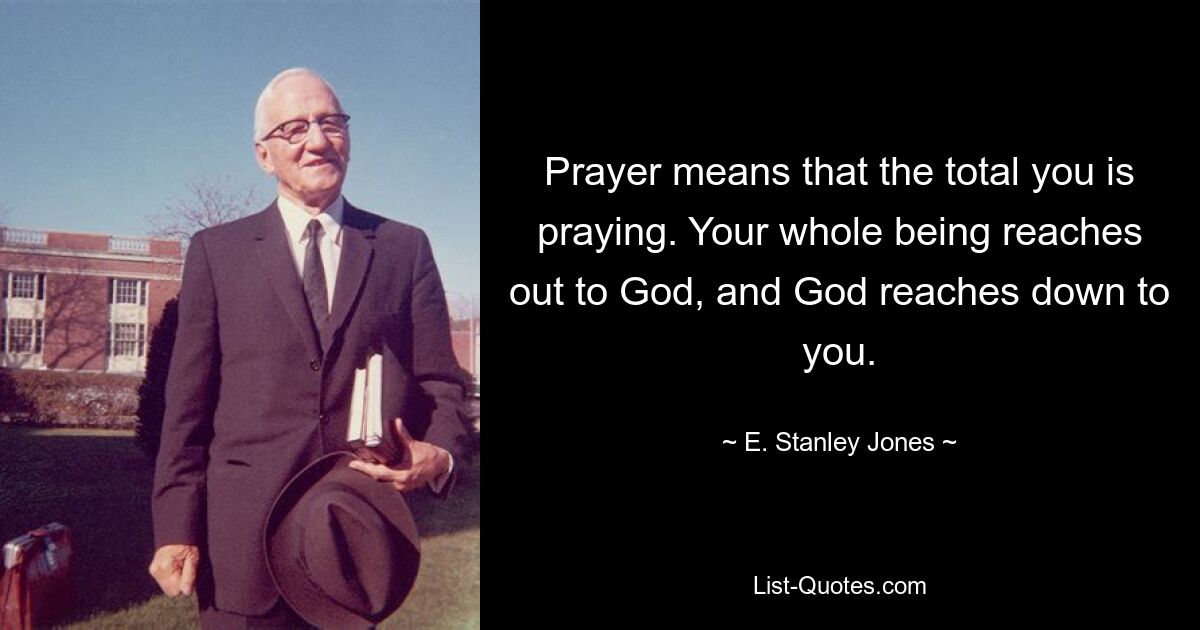 Prayer means that the total you is praying. Your whole being reaches out to God, and God reaches down to you. — © E. Stanley Jones