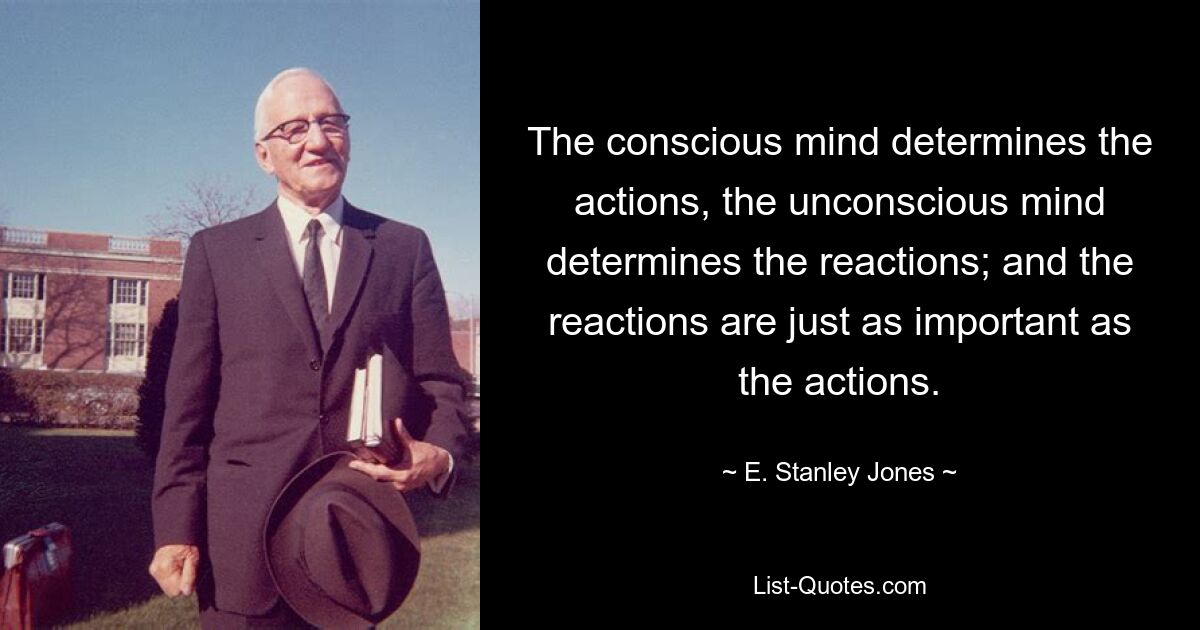 The conscious mind determines the actions, the unconscious mind determines the reactions; and the reactions are just as important as the actions. — © E. Stanley Jones